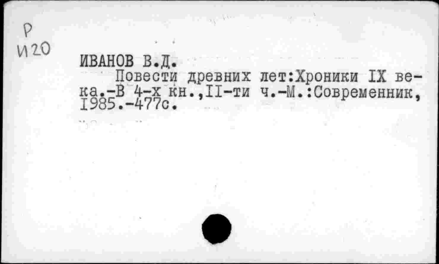 ﻿р иго
ИВАНОВ В.Д.
Повести древних лет:Хроники IX ве-ка.-В 4-х кн.,11-ти ч.-М.Современник,